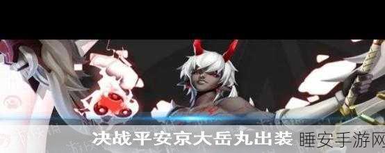 决战平安京，大岳丸称霸战场的连招秘籍与实战攻略