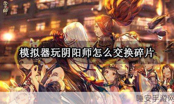 阴阳师跨区送碎片秘籍,高效互换攻略大公开