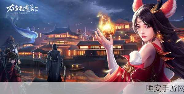 玄幻巨献,太古封魔录之莽荒纪手游下载开启,探索玄幻世界的冒险之旅