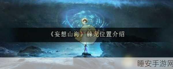 妄想山海深度攻略，揭秘骨龙捕获全攻略与刷新地点